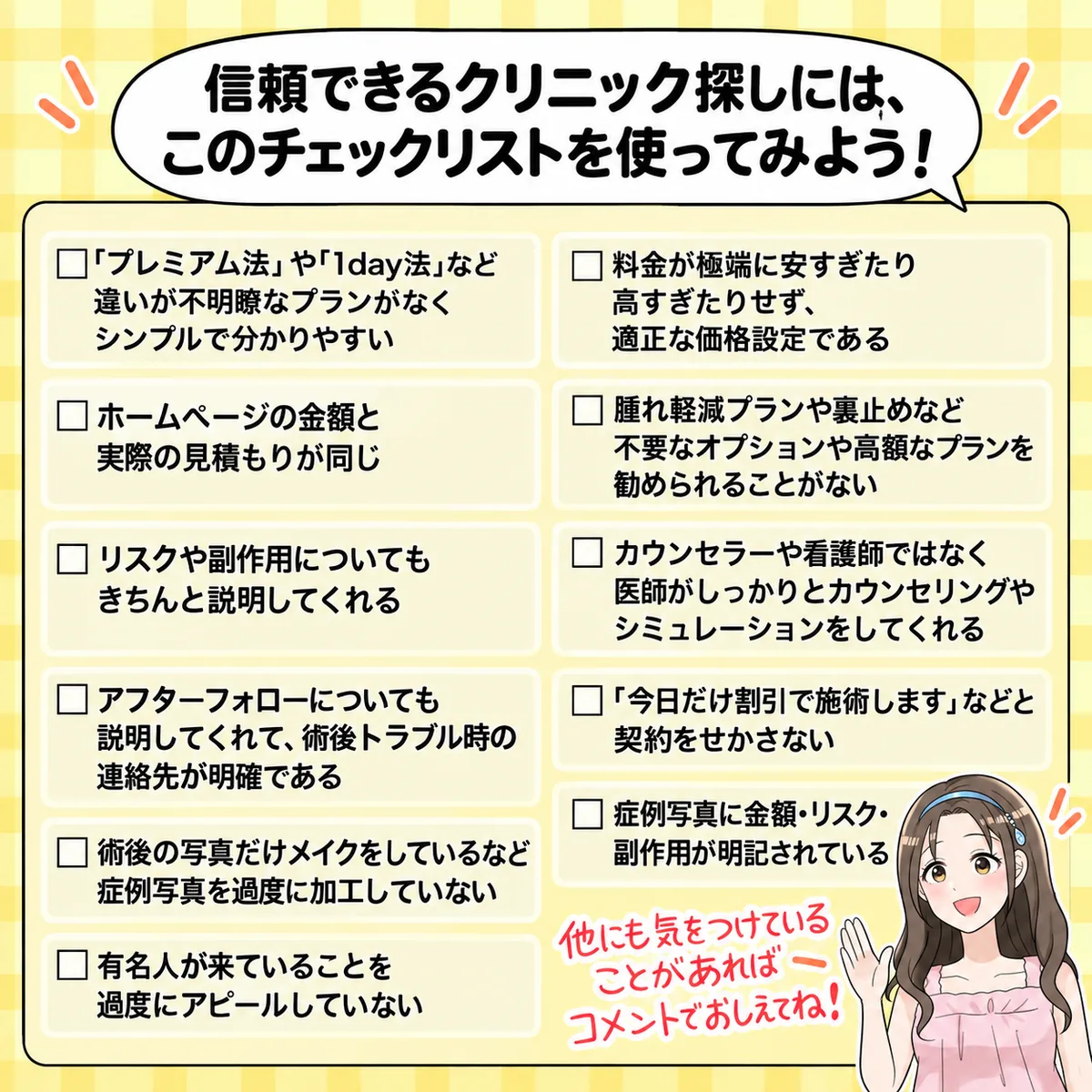 信頼できるクリニック探しには、このチェックリストを使ってみよう!「プレミアム法」や「1day法」など違いが不明瞭なプランがなくシンプルで分かりやすい/ホームページの金額と実際の見積もりが同じ/リスクや副作用についてもきちんと説明してくれる/アフターフォローについても説明してくれて、術後トラブル時の連絡先が明確である/術後の写真だけメイクをしているなど症例写真を過度に加工していない/有名人が来ていることを過度にアピールしていない/料金が極端に安すぎたり高すぎたりせず、適正な価格設定である/腫れ軽減プランや裏止めなど不要なオプションや高額なプランを勧められることがない/カウンセラーや看護師ではなく医師がしっかりとカウンセリングやシミュレーションをしてくれる/「今日だけ割引で施術します」などと契約をせかさない/症例写真に金額・リスク・副作用が明記されている